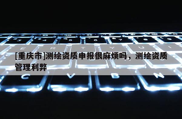 [重庆市]测绘资质申报很麻烦吗，测绘资质管理利弊