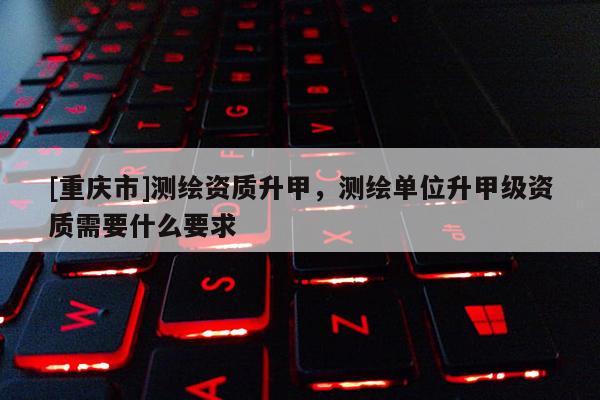 [重庆市]测绘资质升甲，测绘单位升甲级资质需要什么要求