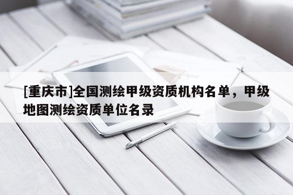 [重庆市]全国测绘甲级资质机构名单，甲级地图测绘资质单位名录