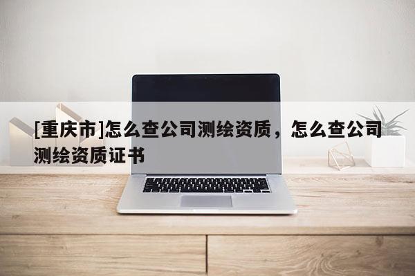 [重庆市]怎么查公司测绘资质，怎么查公司测绘资质证书
