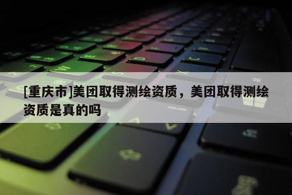 [重庆市]美团取得测绘资质，美团取得测绘资质是真的吗