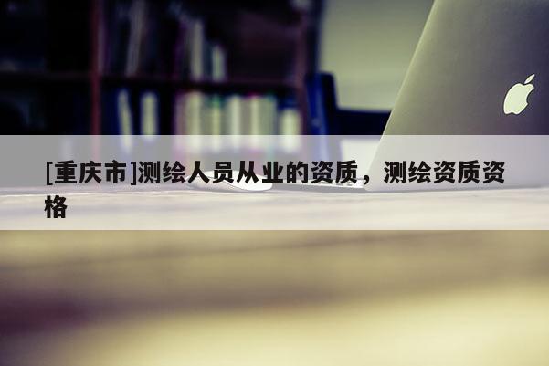 [重庆市]测绘人员从业的资质，测绘资质资格