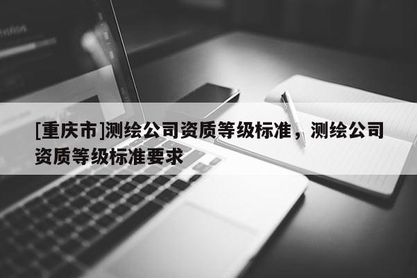 [重庆市]测绘公司资质等级标准，测绘公司资质等级标准要求