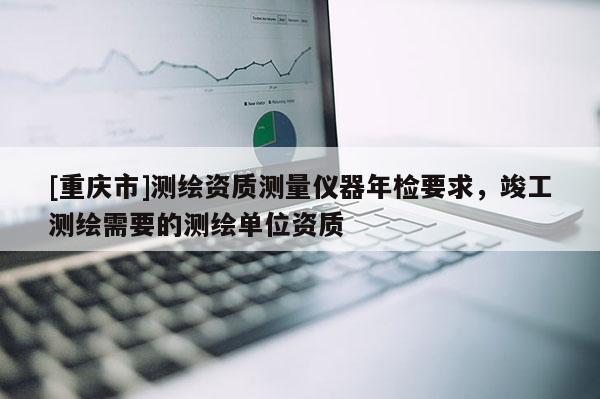 [重庆市]测绘资质测量仪器年检要求，竣工测绘需要的测绘单位资质