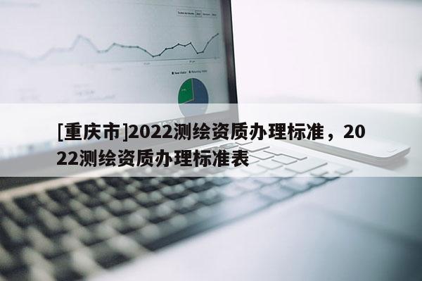 [重庆市]2022测绘资质办理标准，2022测绘资质办理标准表
