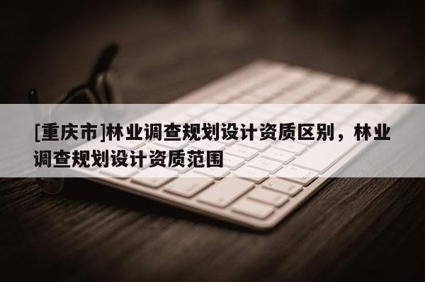 [重庆市]林业调查规划设计资质区别，林业调查规划设计资质范围