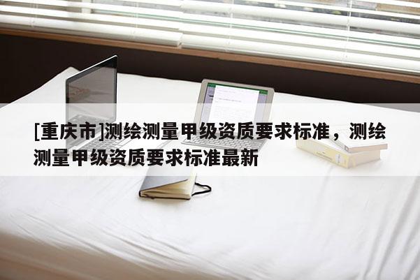 [重庆市]测绘测量甲级资质要求标准，测绘测量甲级资质要求标准最新