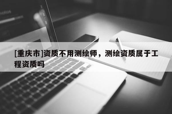 [重庆市]资质不用测绘师，测绘资质属于工程资质吗