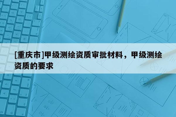 [重庆市]甲级测绘资质审批材料，甲级测绘资质的要求