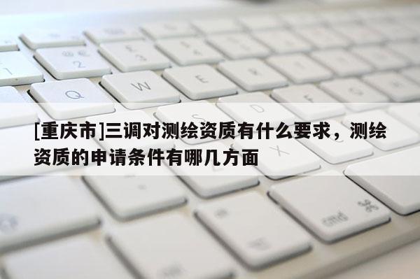 [重庆市]三调对测绘资质有什么要求，测绘资质的申请条件有哪几方面