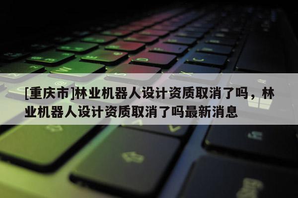 [重庆市]林业机器人设计资质取消了吗，林业机器人设计资质取消了吗最新消息
