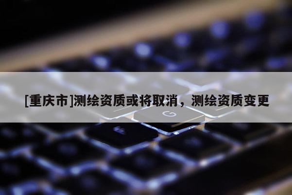 [重庆市]测绘资质或将取消，测绘资质变更