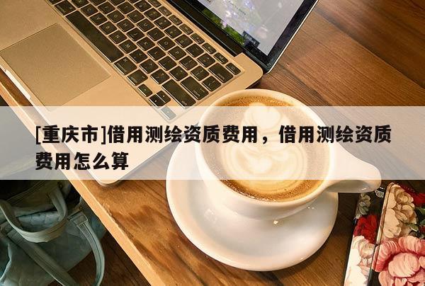 [重庆市]借用测绘资质费用，借用测绘资质费用怎么算
