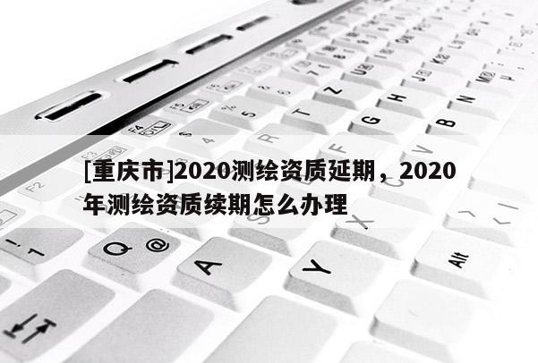 [重庆市]2020测绘资质延期，2020年测绘资质续期怎么办理