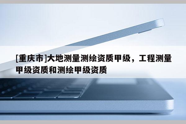 [重庆市]大地测量测绘资质甲级，工程测量甲级资质和测绘甲级资质