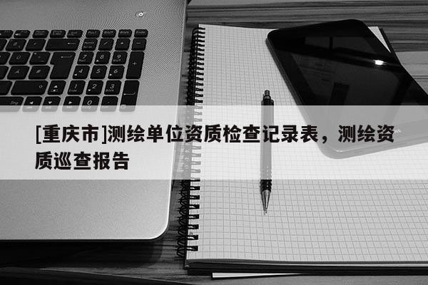 [重庆市]测绘单位资质检查记录表，测绘资质巡查报告