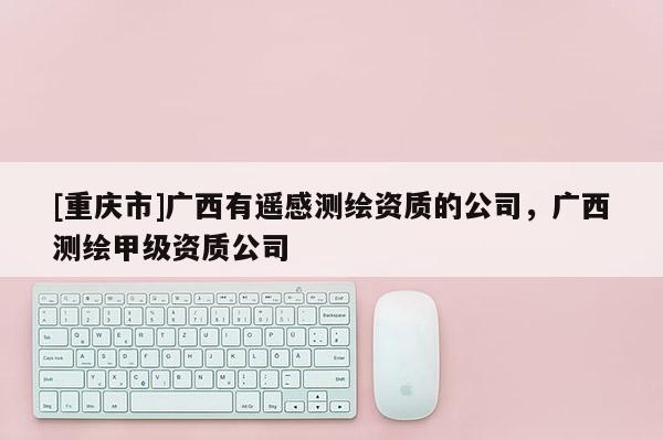 [重庆市]广西有遥感测绘资质的公司，广西测绘甲级资质公司