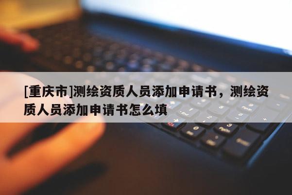 [重庆市]测绘资质人员添加申请书，测绘资质人员添加申请书怎么填