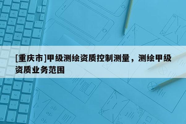 [重庆市]甲级测绘资质控制测量，测绘甲级资质业务范围