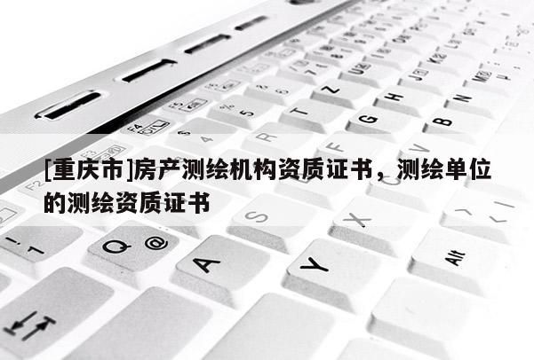 [重庆市]房产测绘机构资质证书，测绘单位的测绘资质证书