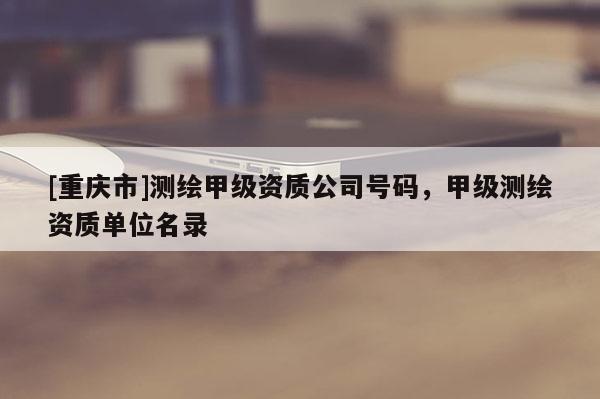[重庆市]测绘甲级资质公司号码，甲级测绘资质单位名录