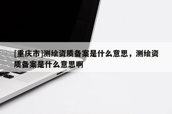 [重庆市]测绘资质备案是什么意思，测绘资质备案是什么意思啊