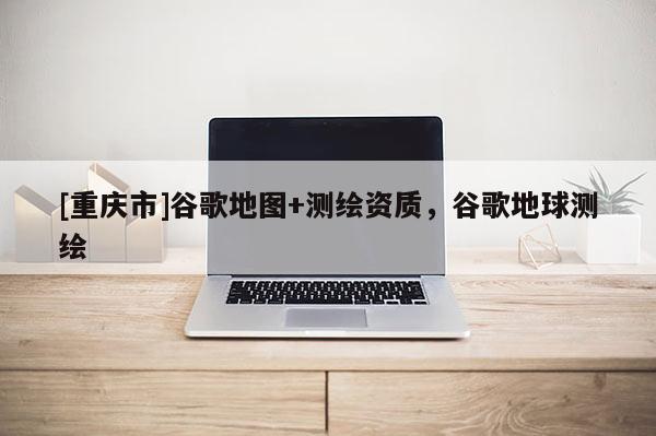 [重庆市]谷歌地图+测绘资质，谷歌地球测绘