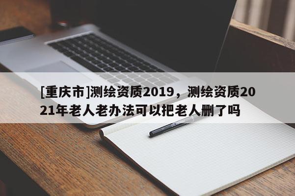 [重庆市]测绘资质2019，测绘资质2021年老人老办法可以把老人删了吗