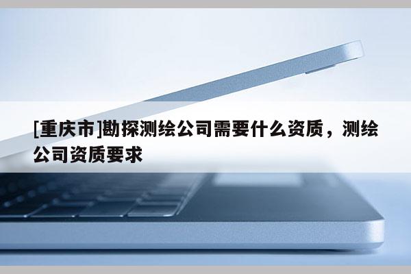 [重庆市]勘探测绘公司需要什么资质，测绘公司资质要求