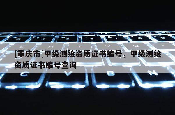 [重庆市]甲级测绘资质证书编号，甲级测绘资质证书编号查询
