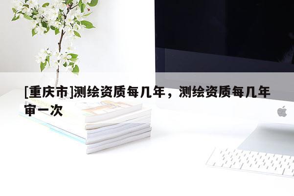 [重庆市]测绘资质每几年，测绘资质每几年审一次