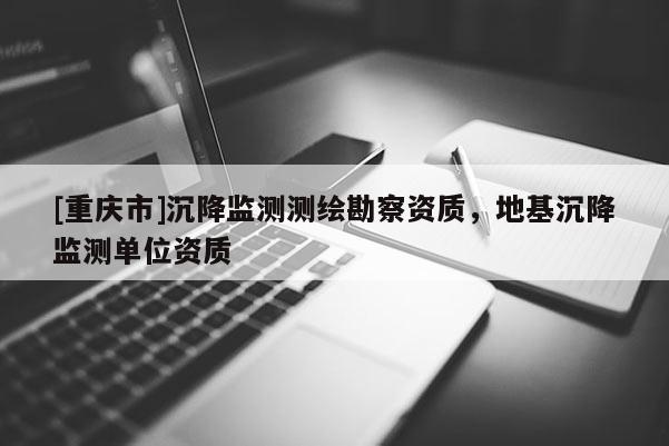 [重庆市]沉降监测测绘勘察资质，地基沉降监测单位资质