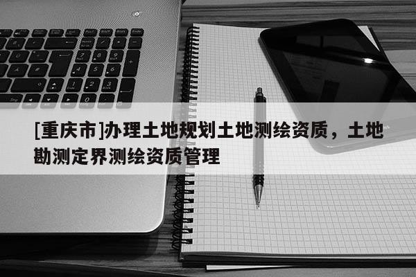 [重庆市]办理土地规划土地测绘资质，土地勘测定界测绘资质管理