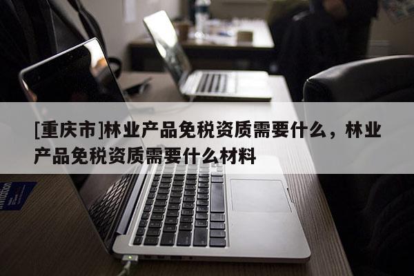 [重庆市]林业产品免税资质需要什么，林业产品免税资质需要什么材料