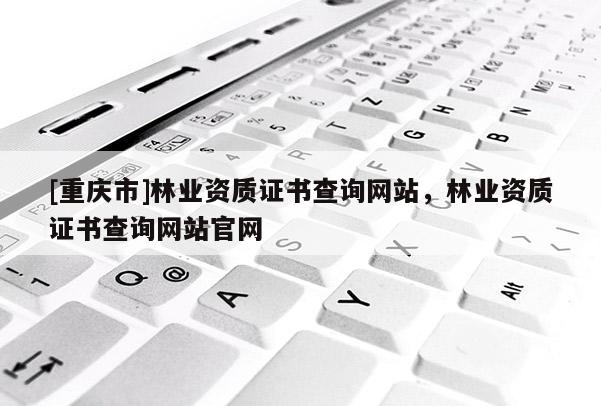 [重庆市]林业资质证书查询网站，林业资质证书查询网站官网