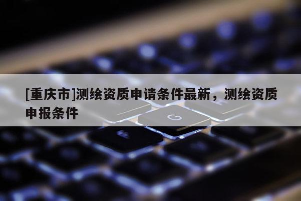 [重庆市]测绘资质申请条件最新，测绘资质申报条件