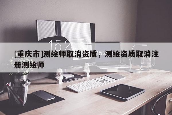 [重庆市]测绘师取消资质，测绘资质取消注册测绘师