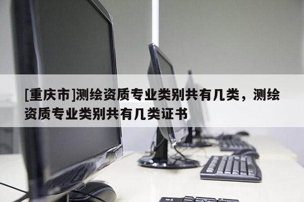 [重庆市]测绘资质专业类别共有几类，测绘资质专业类别共有几类证书