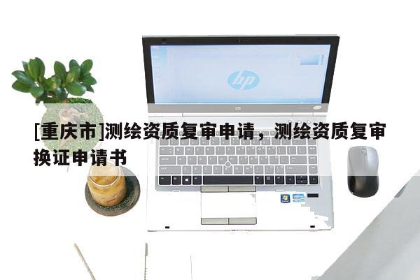 [重庆市]测绘资质复审申请，测绘资质复审换证申请书