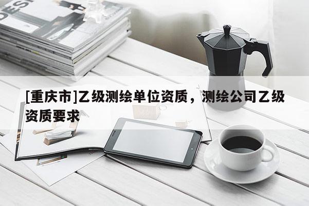 [重庆市]乙级测绘单位资质，测绘公司乙级资质要求