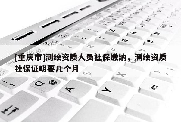 [重庆市]测绘资质人员社保缴纳，测绘资质社保证明要几个月