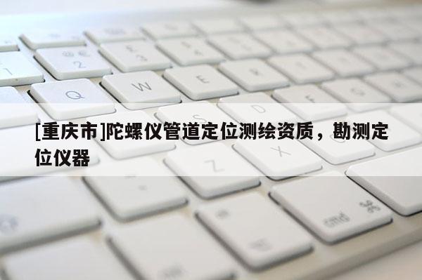 [重庆市]陀螺仪管道定位测绘资质，勘测定位仪器