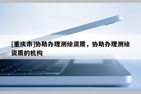 [重庆市]协助办理测绘资质，协助办理测绘资质的机构