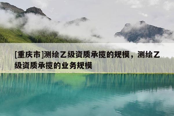 [重庆市]测绘乙级资质承揽的规模，测绘乙级资质承揽的业务规模