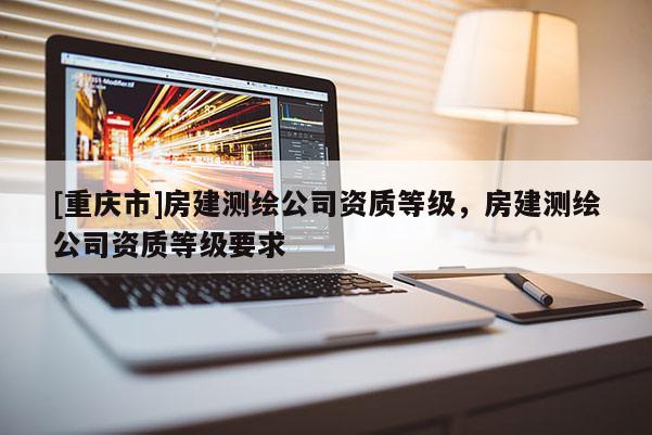 [重庆市]房建测绘公司资质等级，房建测绘公司资质等级要求