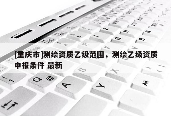 [重庆市]测绘资质乙级范围，测绘乙级资质申报条件 最新