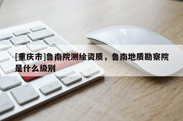 [重庆市]鲁南院测绘资质，鲁南地质勘察院是什么级别
