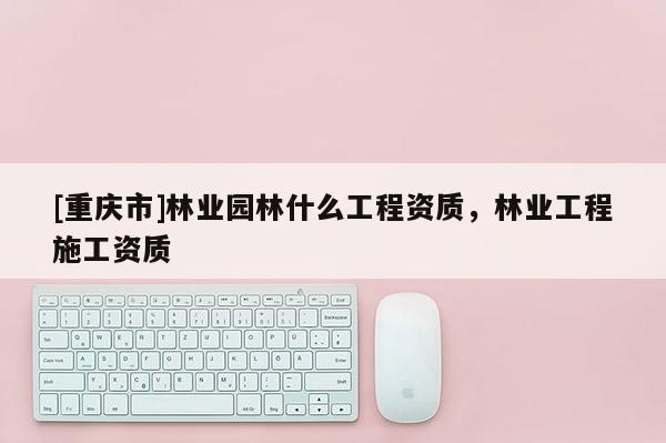 [重庆市]林业园林什么工程资质，林业工程施工资质