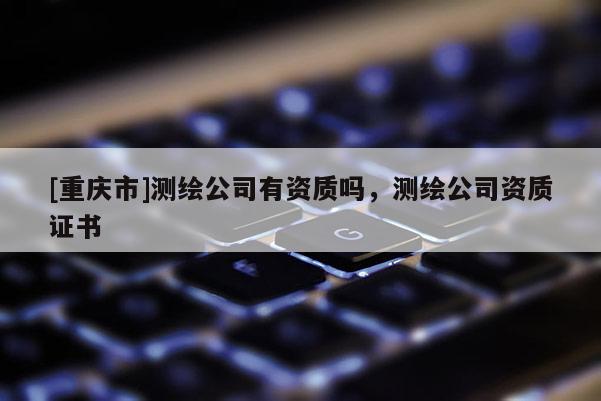 [重庆市]测绘公司有资质吗，测绘公司资质证书