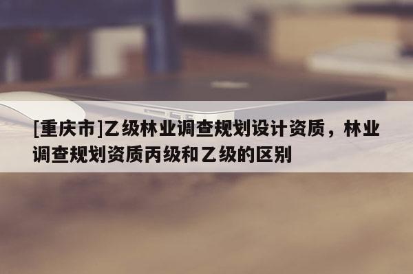 [重庆市]乙级林业调查规划设计资质，林业调查规划资质丙级和乙级的区别